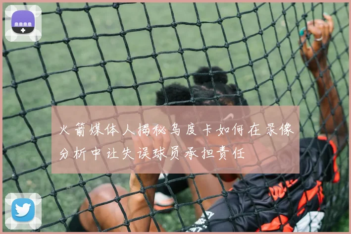 火箭媒体人揭秘乌度卡如何在录像分析中让失误球员承担责任