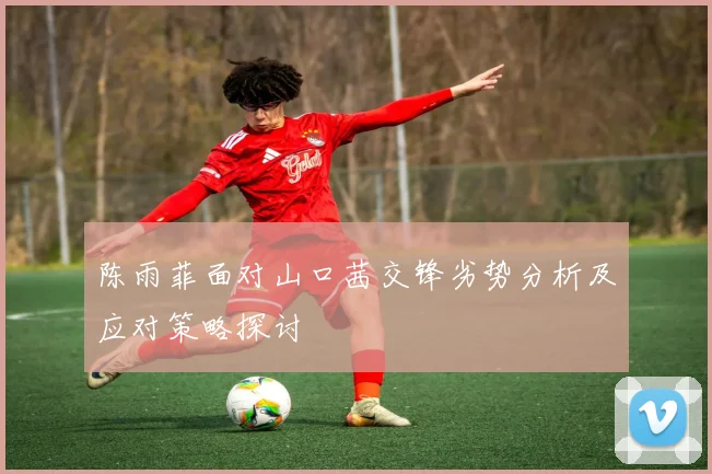 陈雨菲面对山口茜交锋劣势分析及应对策略探讨