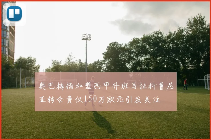 奥巴梅扬加盟西甲升班马拉科鲁尼亚转会费仅150万欧元引发关注