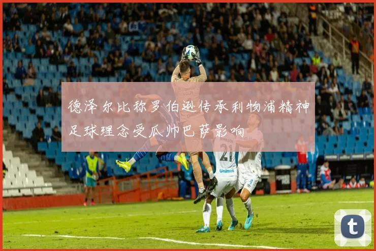 德泽尔比称罗伯逊传承利物浦精神足球理念受瓜帅巴萨影响