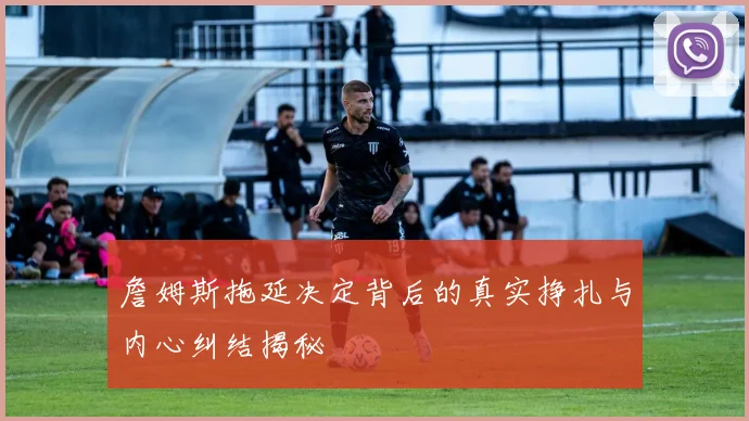 詹姆斯拖延决定背后的真实挣扎与内心纠结揭秘